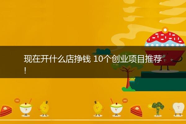 现在开什么店挣钱 10个创业项目推荐!