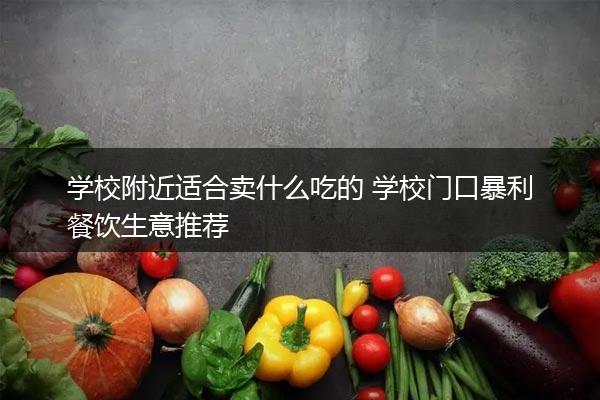 学校附近适合卖什么吃的 学校门口暴利餐饮生意推荐